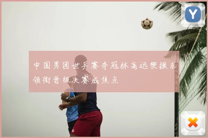 中国男团世乒赛夺冠林高远樊振东领衔晋级决赛成焦点