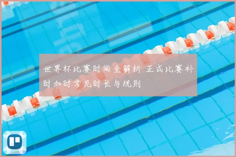 世界杯比赛时间全解析 正式比赛补时加时常见时长与规则