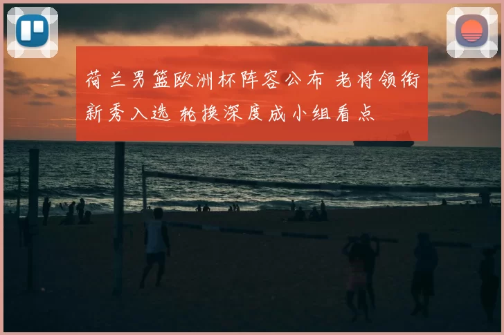 荷兰男篮欧洲杯阵容公布 老将领衔新秀入选 轮换深度成小组看点