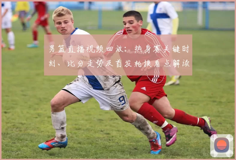 男篮直播视频回放:热身赛关键时刻、比分走势及首发轮换看点解读