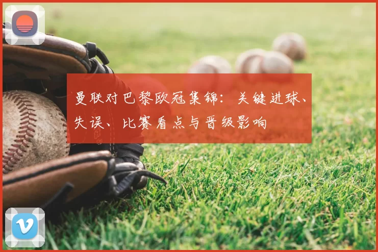 曼联对巴黎欧冠集锦:关键进球、失误、比赛看点与晋级影响