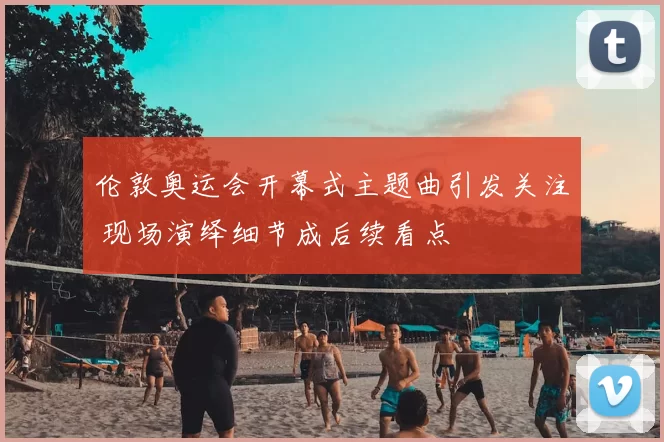 伦敦奥运会开幕式主题曲引发关注 现场演绎细节成后续看点