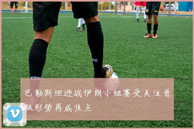 巴勒斯坦迎战伊朗小组赛受关注晋级形势再成焦点