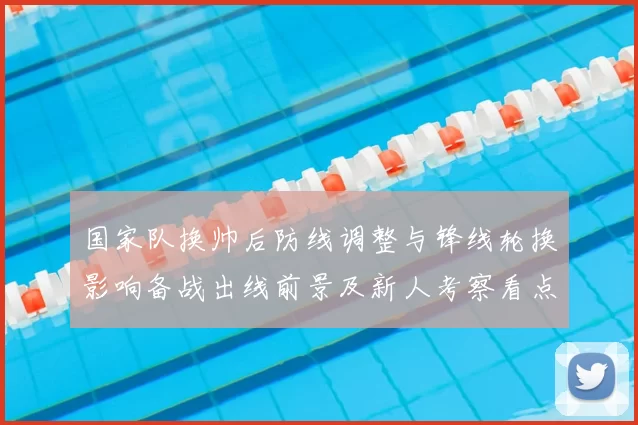 国家队换帅后防线调整与锋线轮换影响备战出线前景及新人考察看点