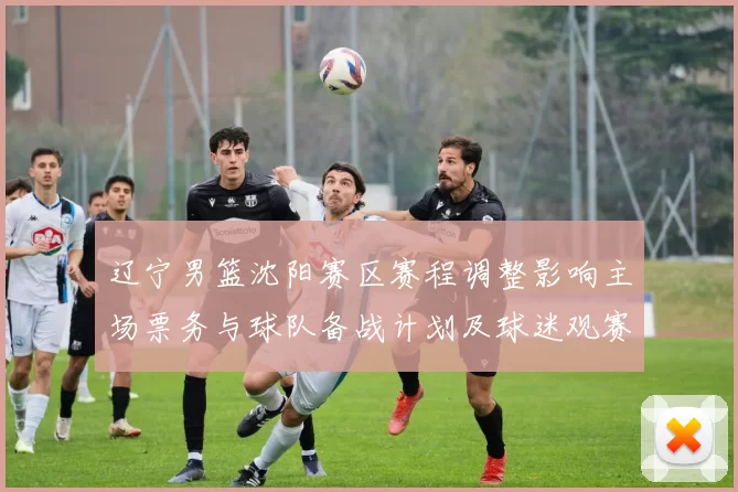 辽宁男篮沈阳赛区赛程调整影响主场票务与球队备战计划及球迷观赛安排