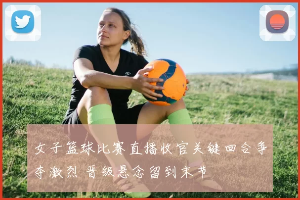 女子篮球比赛直播收官关键回合争夺激烈 晋级悬念留到末节