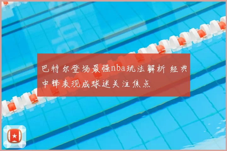 巴特尔登场最强nba玩法解析 经典中锋表现成球迷关注焦点