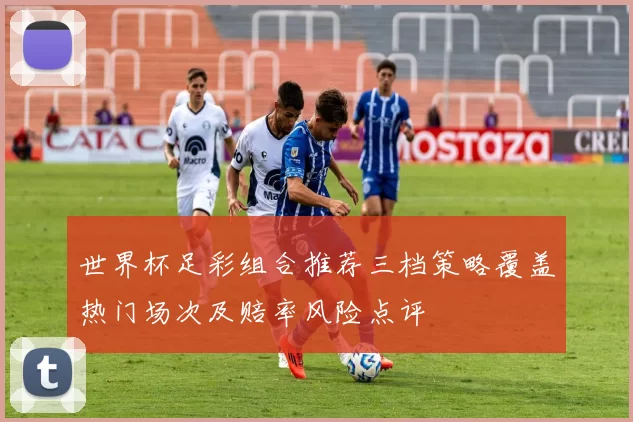 世界杯足彩组合推荐三档策略覆盖热门场次及赔率风险点评
