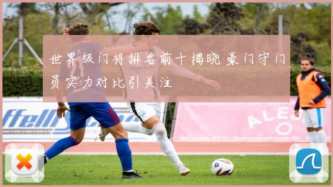 世界级门将排名前十揭晓 豪门守门员实力对比引关注
