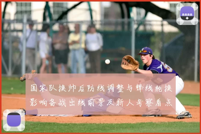 国家队换帅后防线调整与锋线轮换影响备战出线前景及新人考察看点