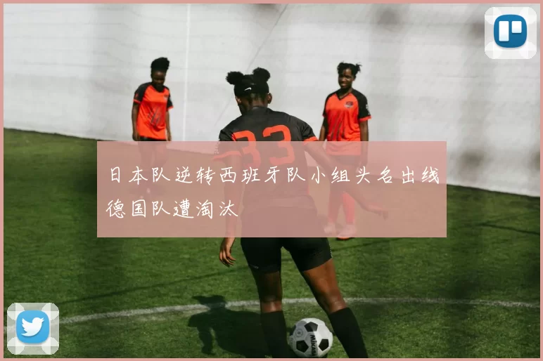 日本队逆转西班牙队小组头名出线德国队遭淘汰