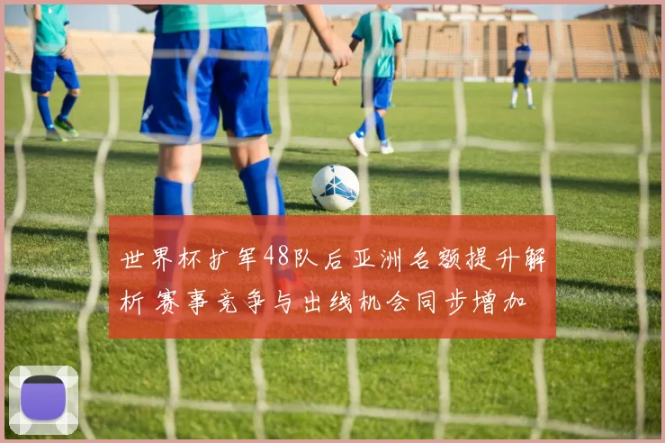 世界杯扩军48队后亚洲名额提升解析 赛事竞争与出线机会同步增加
