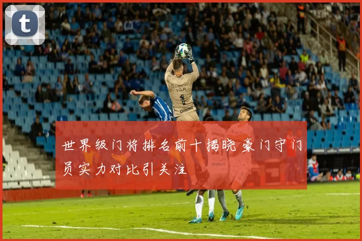 世界级门将排名前十揭晓 豪门守门员实力对比引关注