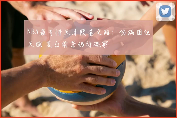NBA最可惜天才陨落之路：伤病困住天赋 复出前景仍待观察