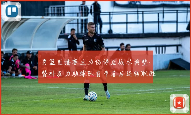 男篮直播赛主力伤停后战术调整,替补发力助球队首节落后逆转取胜