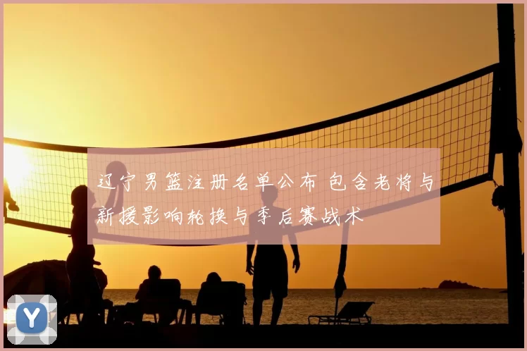 辽宁男篮注册名单公布 包含老将与新援影响轮换与季后赛战术