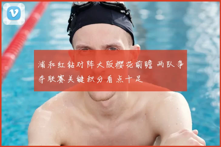 浦和红钻对阵大阪樱花前瞻 两队争夺联赛关键积分看点十足