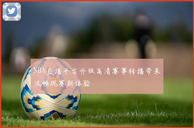 NBA直播平台升级高清赛事转播带来流畅观赛新体验