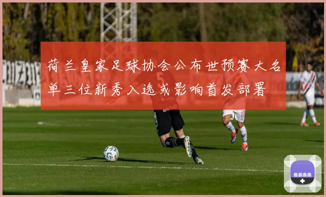 荷兰皇家足球协会公布世预赛大名单三位新秀入选或影响首发部署