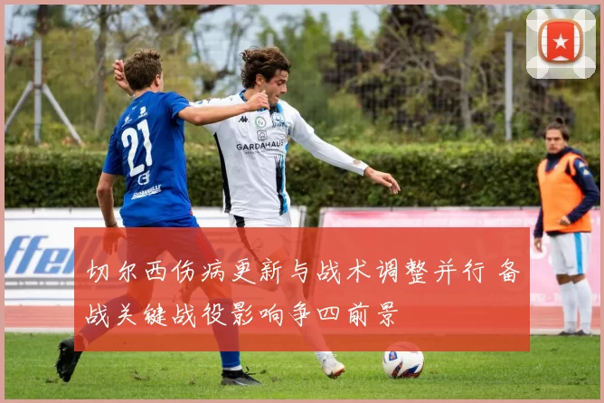 切尔西伤病更新与战术调整并行 备战关键战役影响争四前景