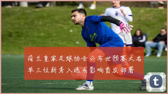 荷兰皇家足球协会公布世预赛大名单三位新秀入选或影响首发部署