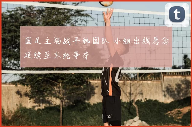 国足主场战平韩国队 小组出线悬念延续至末轮争夺