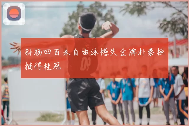 孙杨四百米自由泳憾失金牌朴泰桓摘得桂冠