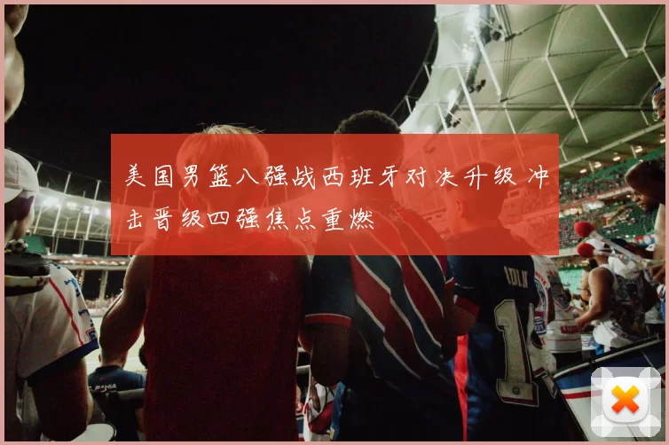 美国男篮八强战西班牙对决升级 冲击晋级四强焦点重燃