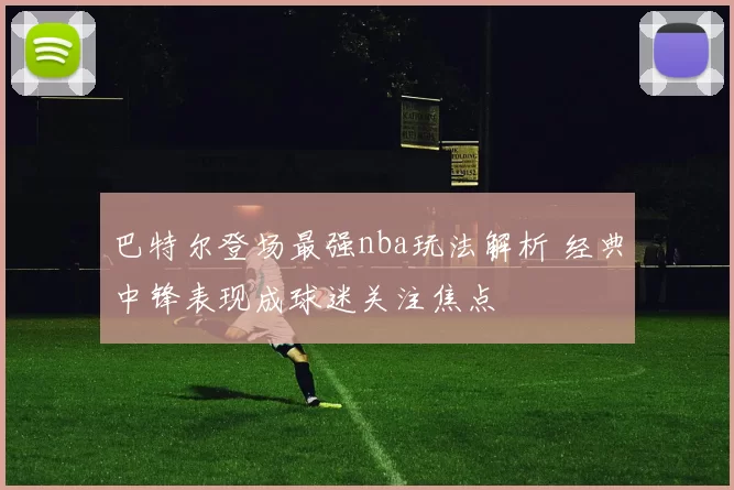 巴特尔登场最强nba玩法解析 经典中锋表现成球迷关注焦点