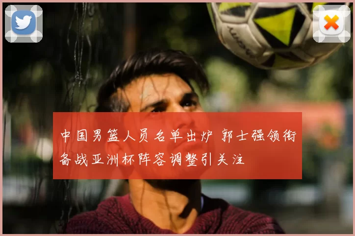 中国男篮人员名单出炉 郭士强领衔备战亚洲杯阵容调整引关注