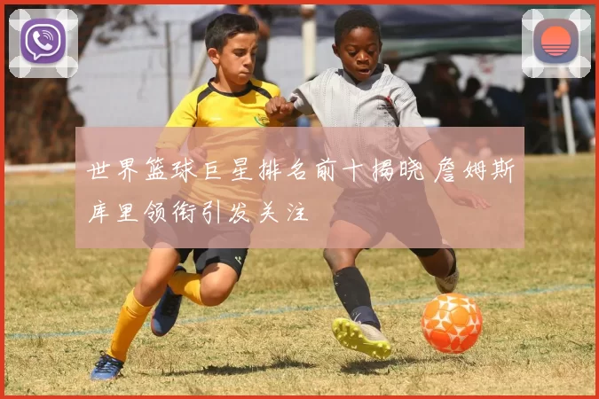 世界篮球巨星排名前十揭晓 詹姆斯库里领衔引发关注