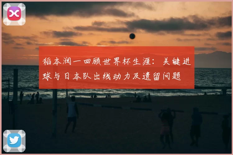 稻本润一回顾世界杯生涯：关键进球与日本队出线动力及遗留问题