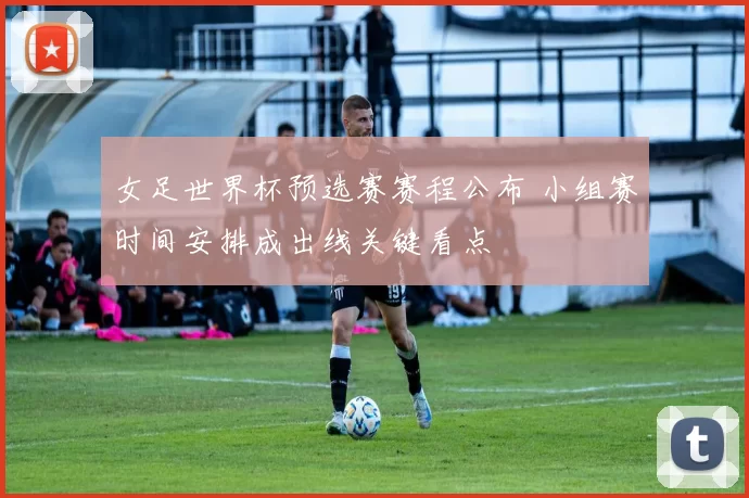 女足世界杯预选赛赛程公布 小组赛时间安排成出线关键看点