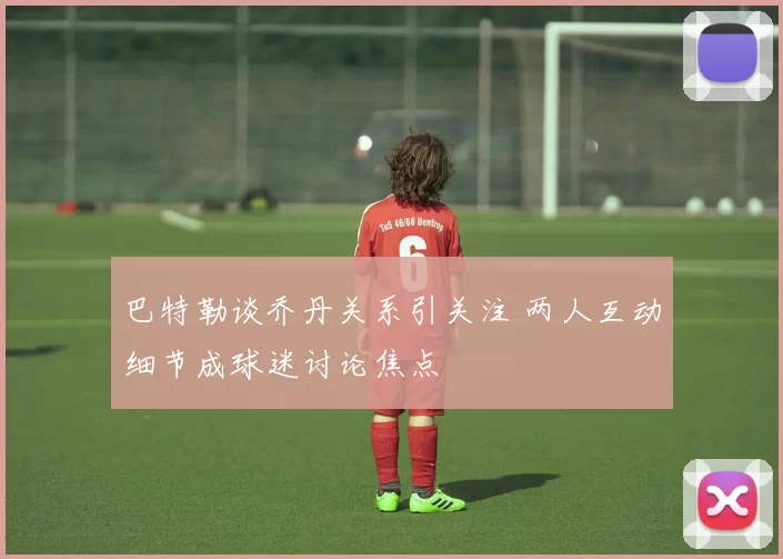 巴特勒谈乔丹关系引关注 两人互动细节成球迷讨论焦点