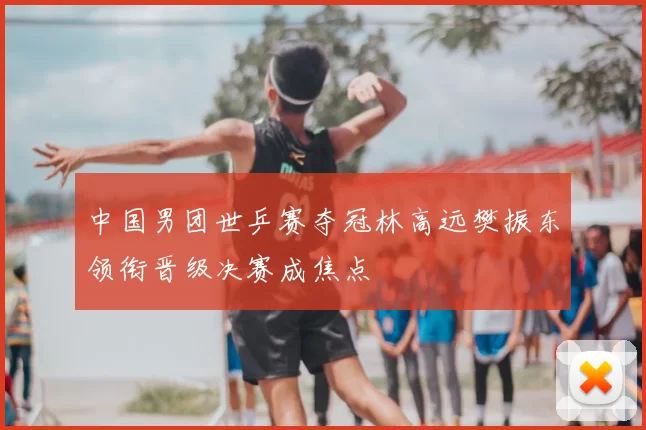 中国男团世乒赛夺冠林高远樊振东领衔晋级决赛成焦点