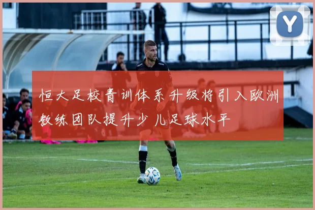 恒大足校青训体系升级将引入欧洲教练团队提升少儿足球水平