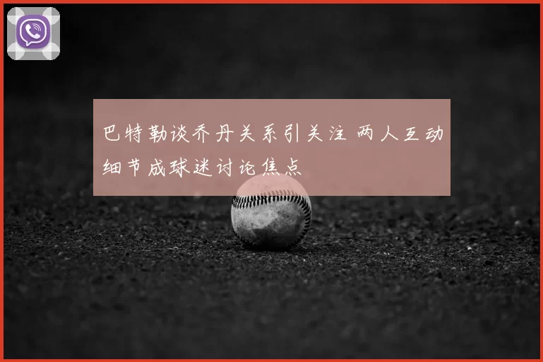 巴特勒谈乔丹关系引关注 两人互动细节成球迷讨论焦点