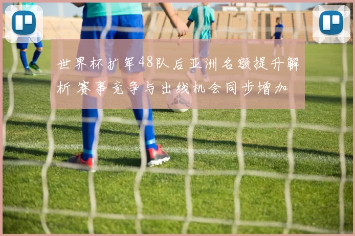 世界杯扩军48队后亚洲名额提升解析 赛事竞争与出线机会同步增加