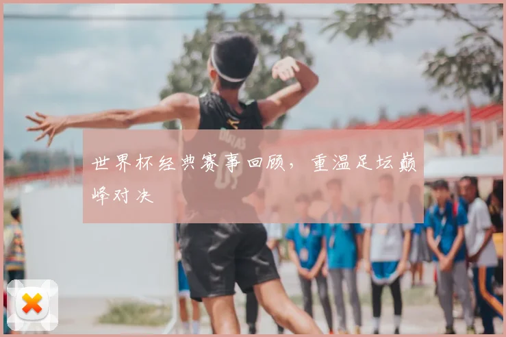 世界杯经典赛事回顾,重温足坛巅峰对决