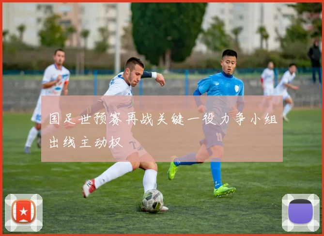 国足世预赛再战关键一役力争小组出线主动权