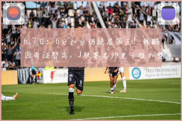 6.7日:6分扣分仍稳居第五!韩鹏因考证暂离,J联赛名帅里卡难加盟泰山_教练_青训_中超