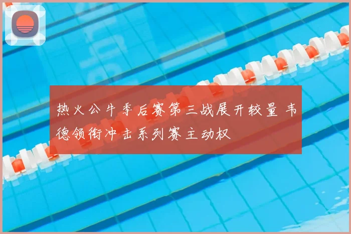 热火公牛季后赛第三战展开较量 韦德领衔冲击系列赛主动权