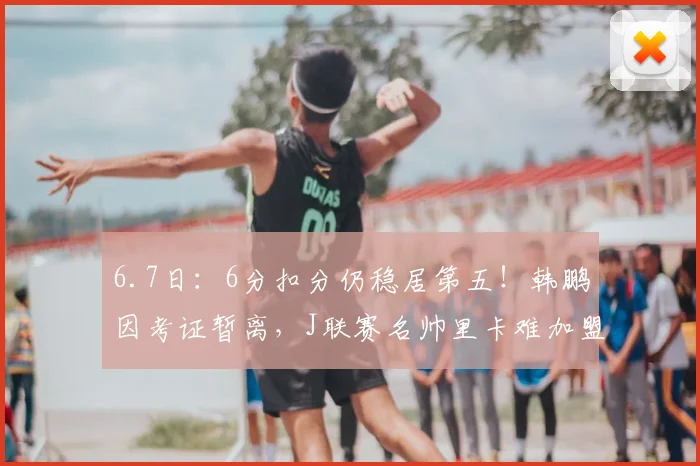 6.7日：6分扣分仍稳居第五！韩鹏因考证暂离，J联赛名帅里卡难加盟泰山_教练_青训_中超