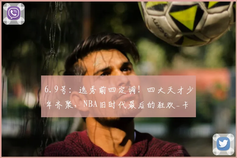 6.9号：选秀前四定调！四大天才少年齐聚，NBA旧时代最后的狂欢_卡梅隆·布泽尔_球员_顺位