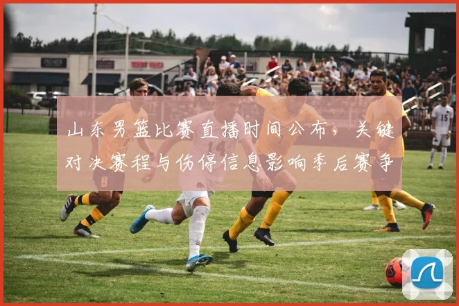 山东男篮比赛直播时间公布，关键对决赛程与伤停信息影响季后赛争夺