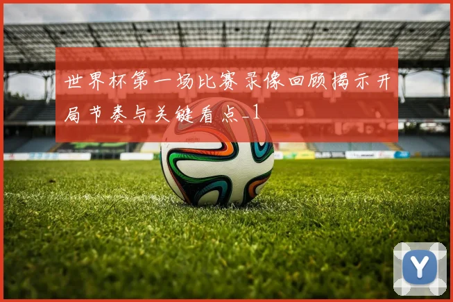世界杯第一场比赛录像回顾揭示开局节奏与关键看点_1