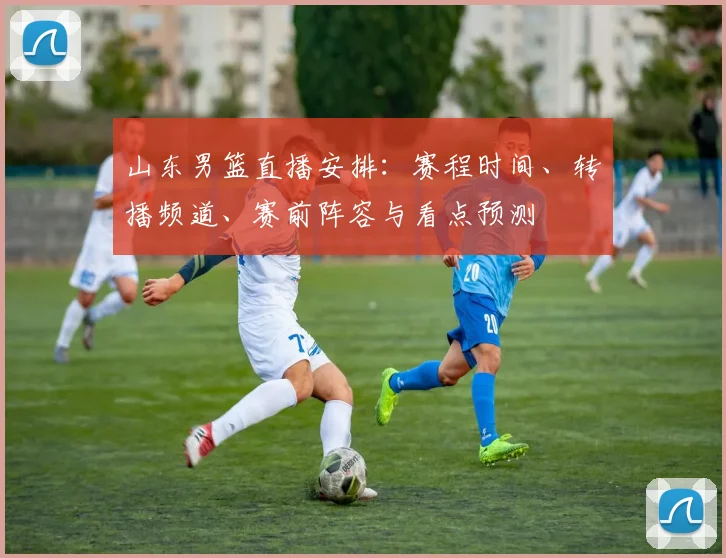 山东男篮直播安排：赛程时间、转播频道、赛前阵容与看点预测