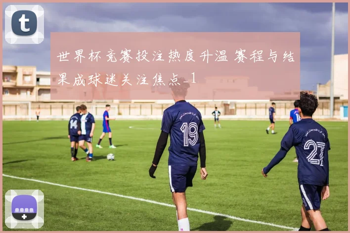 世界杯竞赛投注热度升温 赛程与结果成球迷关注焦点_1