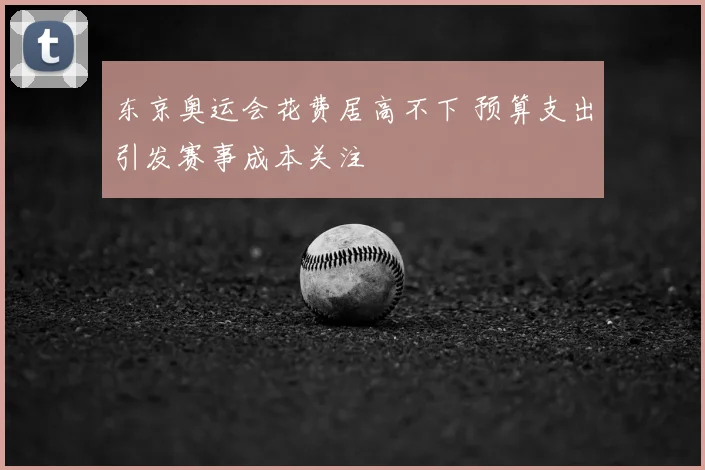 东京奥运会花费居高不下 预算支出引发赛事成本关注