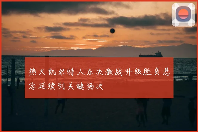 热火凯尔特人东决激战升级胜负悬念延续到关键场次